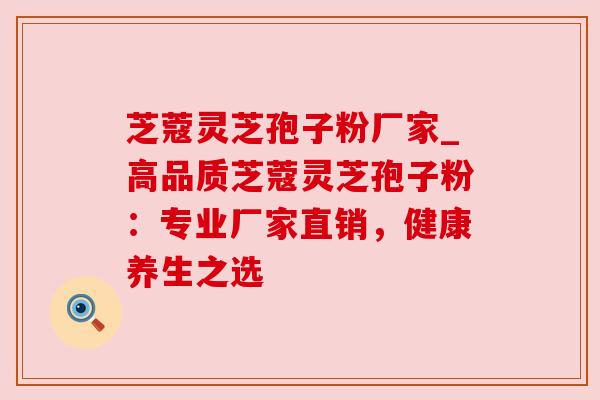 芝蔻灵芝孢子粉厂家_高品质芝蔻灵芝孢子粉:专业厂家直销,健康养生之选