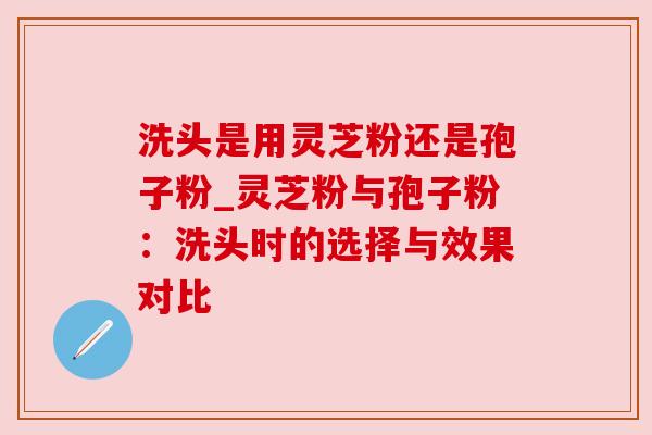 洗头是用灵芝粉还是孢子粉_灵芝粉与孢子粉:洗头时的选择与效果对比