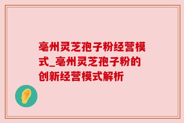 亳州灵芝孢子粉经营模式_亳州灵芝孢子粉的创新经营模式解析