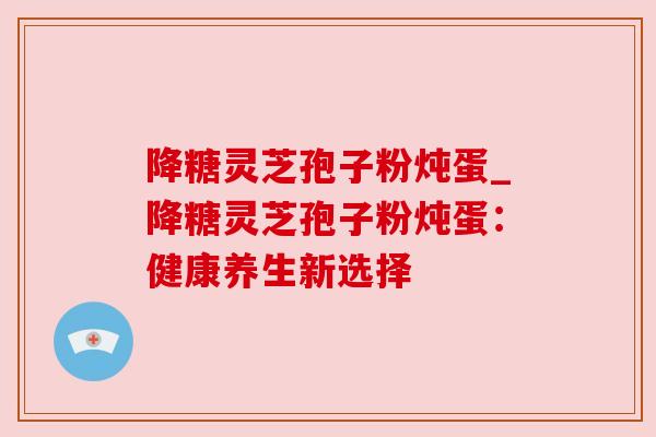 降糖灵芝孢子粉炖蛋_降糖灵芝孢子粉炖蛋：健康养生新选择