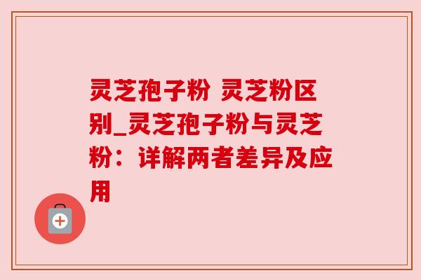 灵芝孢子粉 灵芝粉区别_灵芝孢子粉与灵芝粉:详解两者差异及应用