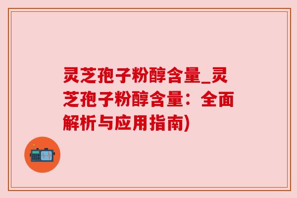 灵芝孢子粉醇含量_灵芝孢子粉醇含量：全面解析与应用指南)