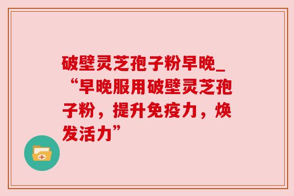 破壁灵芝孢子粉早晚_“早晚服用破壁灵芝孢子粉,提升免疫力,焕发活力”