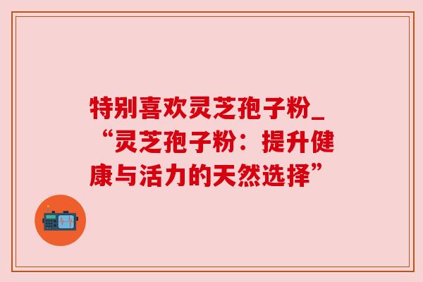特别喜欢灵芝孢子粉_“灵芝孢子粉：提升健康与活力的天然选择”