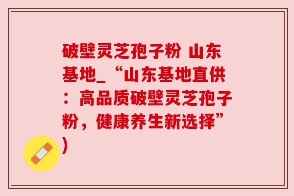 破壁灵芝孢子粉 山东基地_“山东基地直供:高品质破壁灵芝孢子粉,健康养生新选择”)