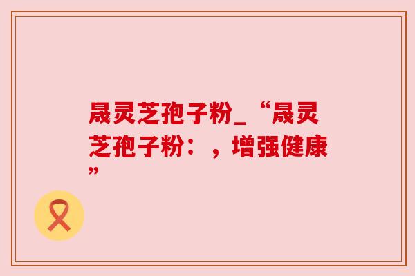 晟灵芝孢子粉_“晟灵芝孢子粉：，增强健康”