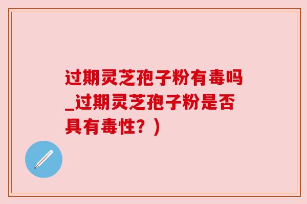 过期灵芝孢子粉有毒吗_过期灵芝孢子粉是否具有毒性？)