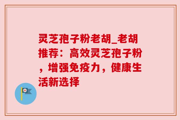 灵芝孢子粉老胡_老胡推荐:高效灵芝孢子粉,增强免疫力,健康生活新选择