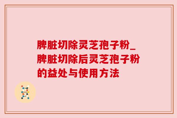 脾脏切除灵芝孢子粉_脾脏切除后灵芝孢子粉的益处与使用方法