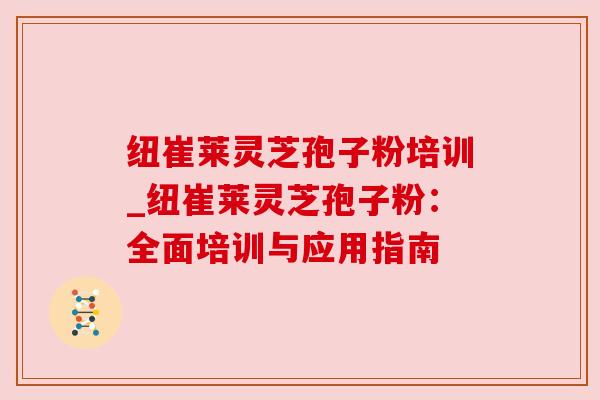纽崔莱灵芝孢子粉培训_纽崔莱灵芝孢子粉：全面培训与应用指南