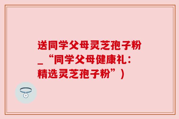 送同学父母灵芝孢子粉_“同学父母健康礼:精选灵芝孢子粉”)