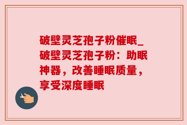 破壁灵芝孢子粉催眠_破壁灵芝孢子粉：助眠神器，改善睡眠质量，享受深度睡眠