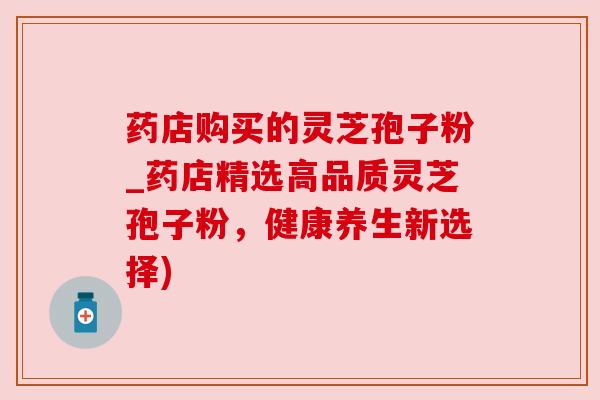 药店购买的灵芝孢子粉_药店精选高品质灵芝孢子粉,健康养生新选择)