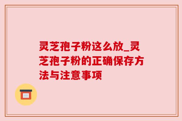 灵芝孢子粉这么放_灵芝孢子粉的正确保存方法与注意事项