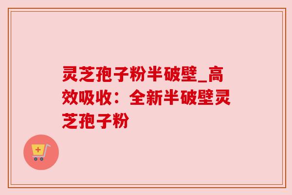 灵芝孢子粉半破壁_高效吸收:全新半破壁灵芝孢子粉