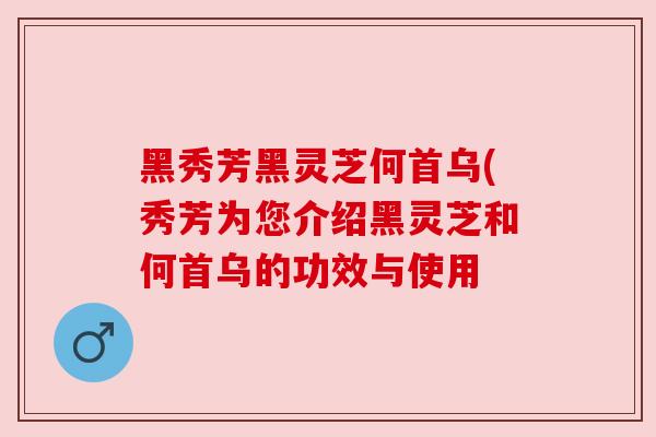 黑秀芳黑灵芝何首乌(秀芳为您介绍黑灵芝和何首乌的功效与使用