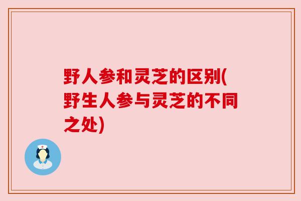 野人参和灵芝的区别(野生人参与灵芝的不同之处)