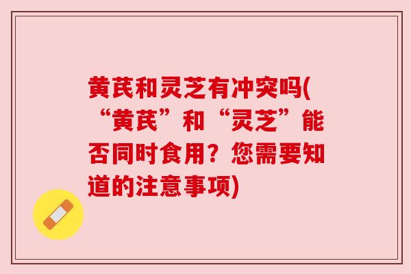 黄芪和灵芝有冲突吗(“黄芪”和“灵芝”能否同时食用?您需要知道的注意事项)