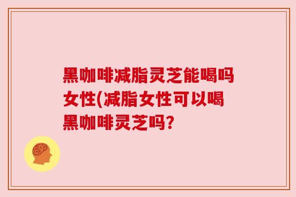 黑咖啡减脂灵芝能喝吗女性(减脂女性可以喝黑咖啡灵芝吗?