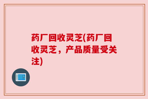 药厂回收灵芝(药厂回收灵芝,产品质量受关注)