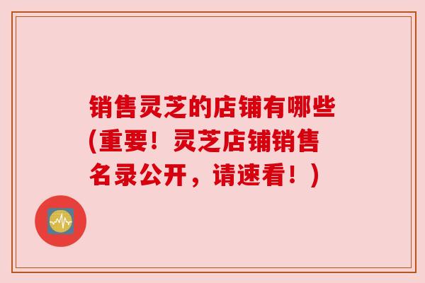 销售灵芝的店铺有哪些(重要!灵芝店铺销售名录公开,请速看!)