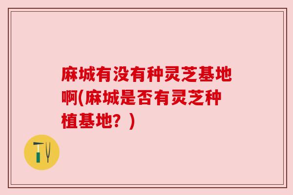 麻城有没有种灵芝基地啊(麻城是否有灵芝种植基地？)