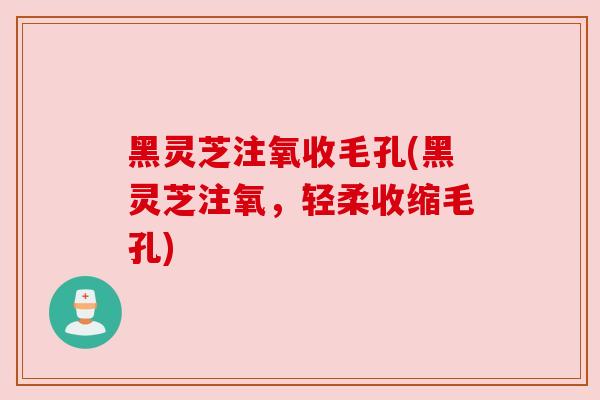 黑灵芝注氧收毛孔(黑灵芝注氧，轻柔收缩毛孔)