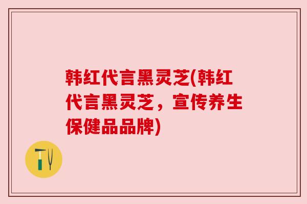 韩红代言黑灵芝(韩红代言黑灵芝，宣传养生保健品品牌)