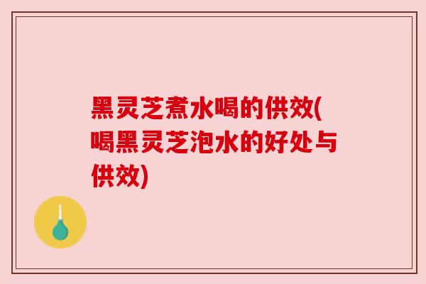 黑灵芝煮水喝的供效(喝黑灵芝泡水的好处与供效)