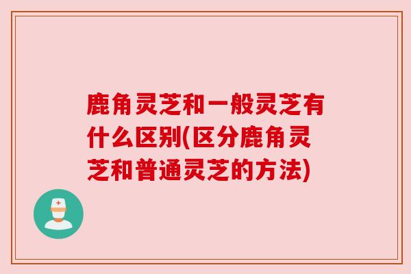 鹿角灵芝和一般灵芝有什么区别(区分鹿角灵芝和普通灵芝的方法)