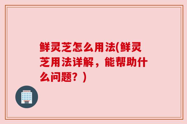 鲜灵芝怎么用法(鲜灵芝用法详解,能帮助什么问题?)