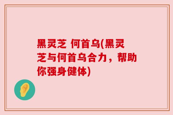 黑灵芝 何首乌(黑灵芝与何首乌合力，帮助你强身健体)