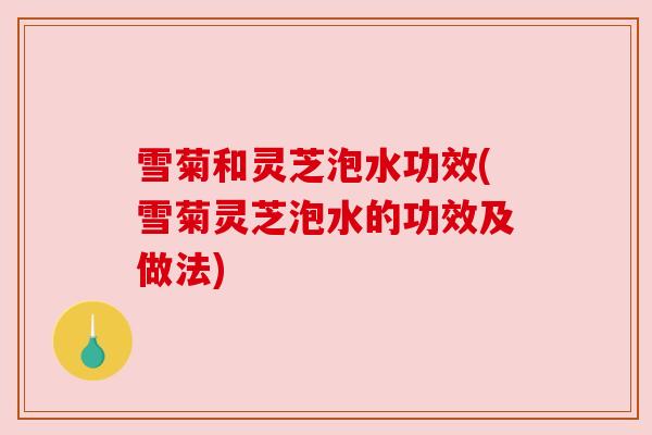 雪菊和灵芝泡水功效(雪菊灵芝泡水的功效及做法)