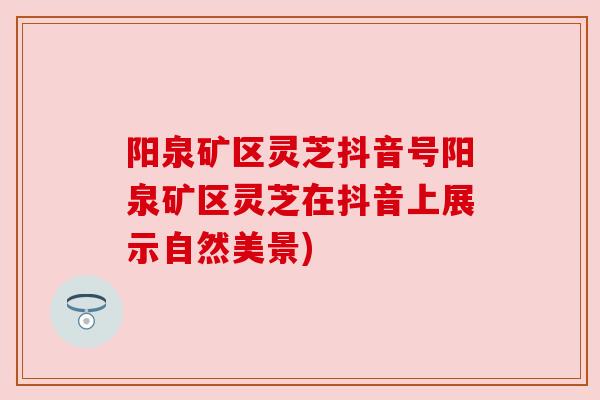 阳泉矿区灵芝抖音号阳泉矿区灵芝在抖音上展示自然美景)