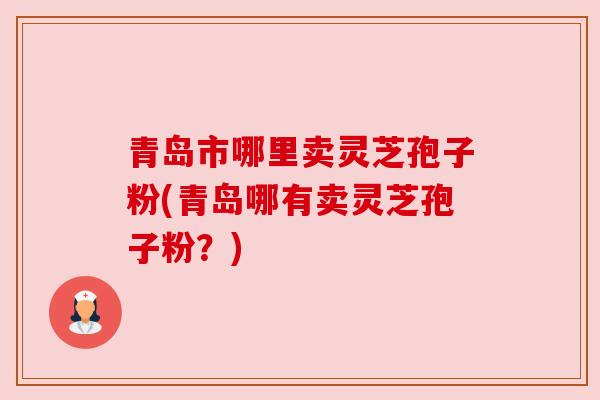 青岛市哪里卖灵芝孢子粉(青岛哪有卖灵芝孢子粉?)