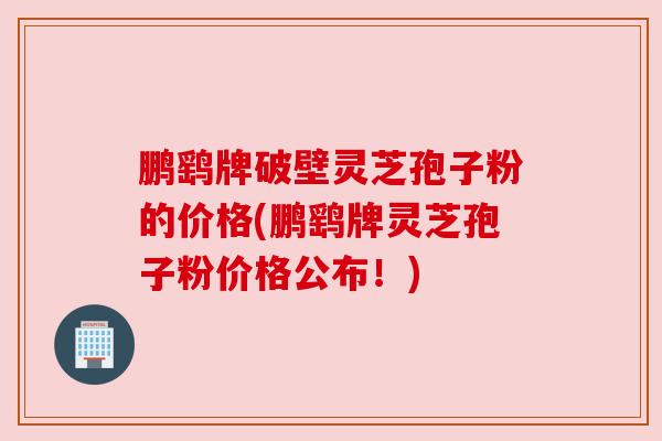 鹏鹞牌破壁灵芝孢子粉的价格(鹏鹞牌灵芝孢子粉价格公布!)