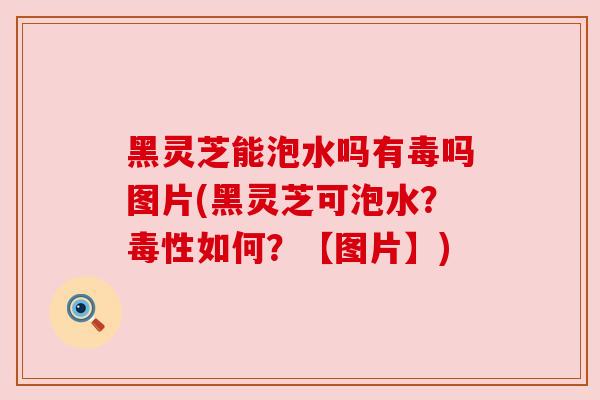 黑灵芝能泡水吗有毒吗图片(黑灵芝可泡水？毒性如何？【图片】)