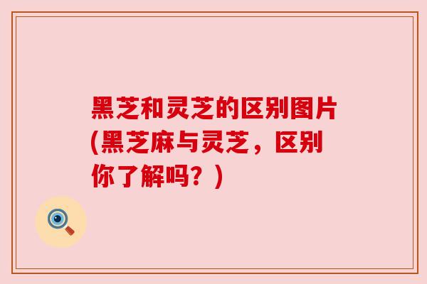 黑芝和灵芝的区别图片(黑芝麻与灵芝,区别你了解吗?)