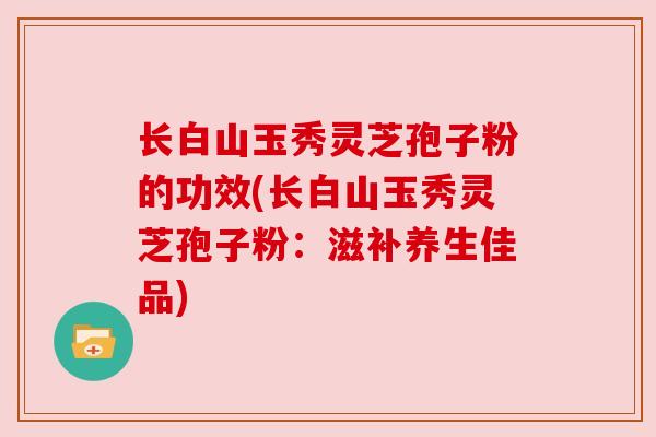 长白山玉秀灵芝孢子粉的功效(长白山玉秀灵芝孢子粉：滋补养生佳品)
