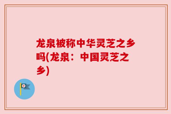 龙泉被称中华灵芝之乡吗(龙泉:中国灵芝之乡)