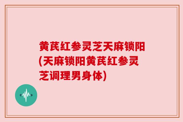 黄芪红参灵芝天麻锁阳(天麻锁阳黄芪红参灵芝调理男身体)