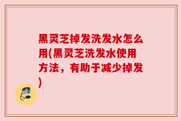 黑灵芝掉发洗发水怎么用(黑灵芝洗发水使用方法，有助于减少掉发)
