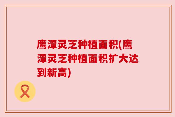 鹰潭灵芝种植面积(鹰潭灵芝种植面积扩大达到新高)