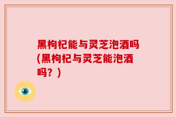 黑枸杞能与灵芝泡酒吗(黑枸杞与灵芝能泡酒吗？)
