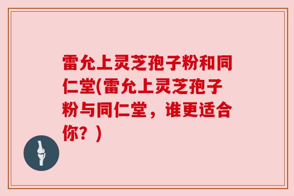 雷允上灵芝孢子粉和同仁堂(雷允上灵芝孢子粉与同仁堂,谁更适合你?)