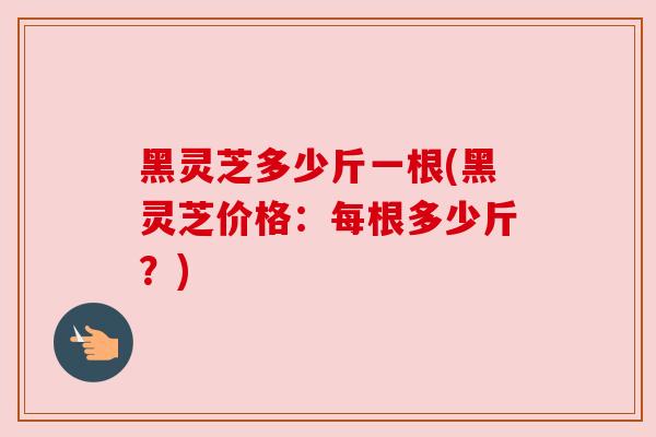 黑灵芝多少斤一根(黑灵芝价格:每根多少斤?)