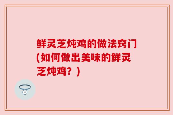 鲜灵芝炖鸡的做法窍门(如何做出美味的鲜灵芝炖鸡？)