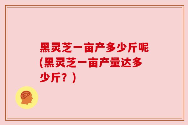 黑灵芝一亩产多少斤呢(黑灵芝一亩产量达多少斤？)