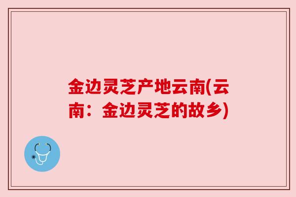 金边灵芝产地云南(云南:金边灵芝的故乡)