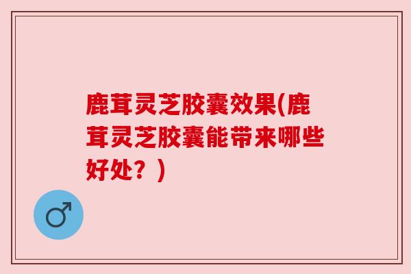 鹿茸灵芝胶囊效果(鹿茸灵芝胶囊能带来哪些好处?)
